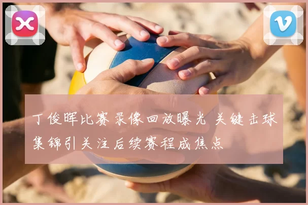 丁俊晖比赛录像回放曝光 关键击球集锦引关注后续赛程成焦点