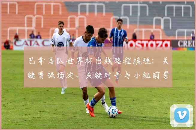 巴拿马队世界杯出线路程梳理:关键晋级场次、关键对手与小组前景展望
