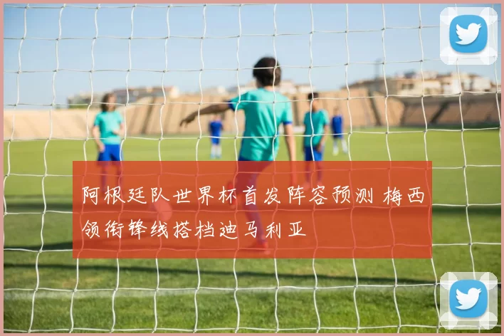 阿根廷队世界杯首发阵容预测 梅西领衔锋线搭档迪马利亚