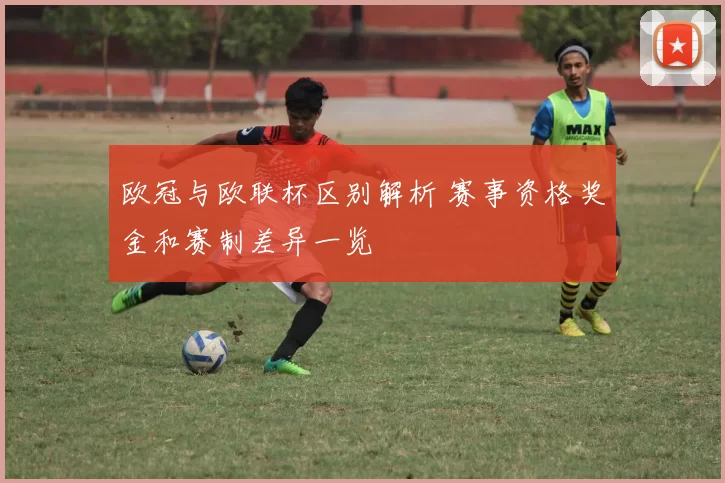 欧冠与欧联杯区别解析 赛事资格奖金和赛制差异一览