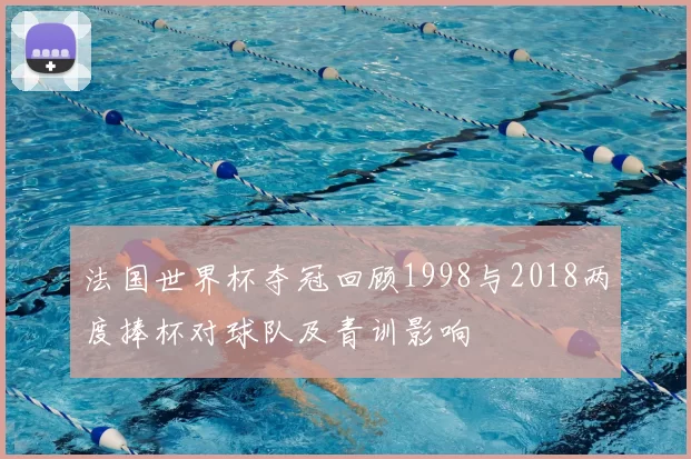 法国世界杯夺冠回顾1998与2018两度捧杯对球队及青训影响