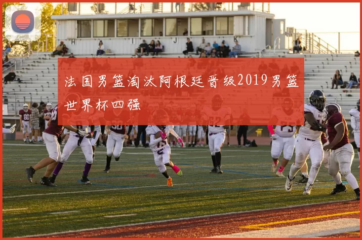 法国男篮淘汰阿根廷晋级2019男篮世界杯四强