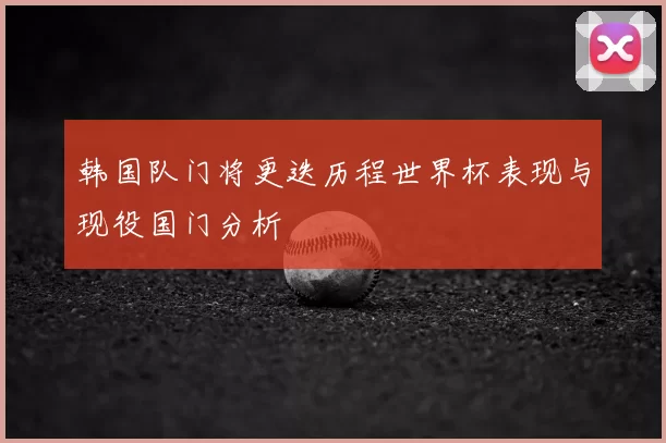 韩国队门将更迭历程世界杯表现与现役国门分析