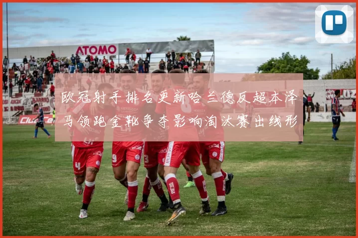 欧冠射手排名更新哈兰德反超本泽马领跑金靴争夺影响淘汰赛出线形势
