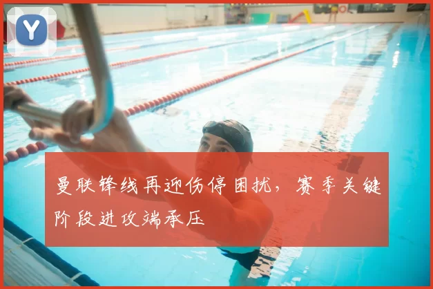 曼联锋线再迎伤停困扰，赛季关键阶段进攻端承压