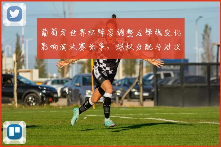 葡萄牙世界杯阵容调整后锋线变化影响淘汰赛竞争,球权分配与进攻节奏考验