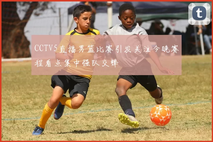 CCTV5直播男篮比赛引发关注今晚赛程看点集中强队交锋