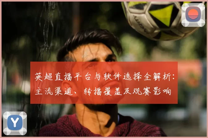 英超直播平台与软件选择全解析：主流渠道、转播覆盖及观赛影响