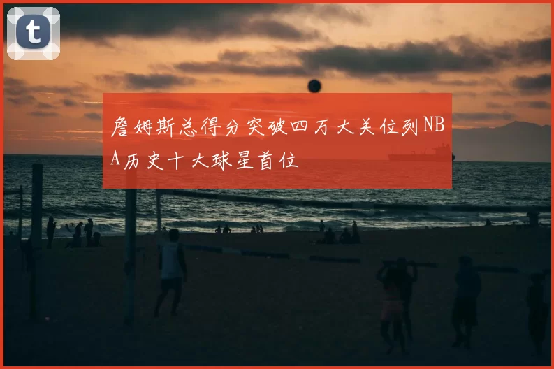 詹姆斯总得分突破四万大关位列NBA历史十大球星首位