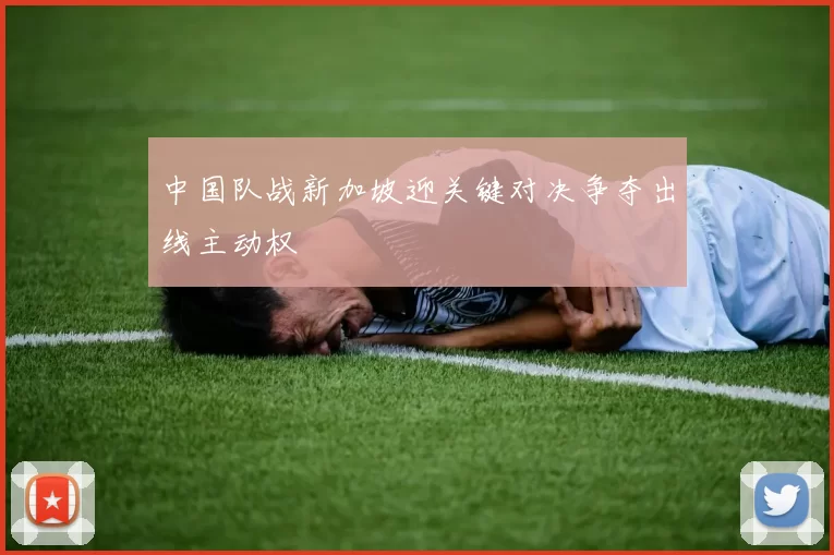 中国队战新加坡迎关键对决争夺出线主动权