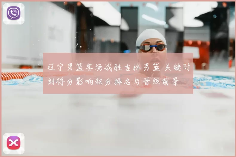 辽宁男篮客场战胜吉林男篮 关键时刻得分影响积分排名与晋级前景