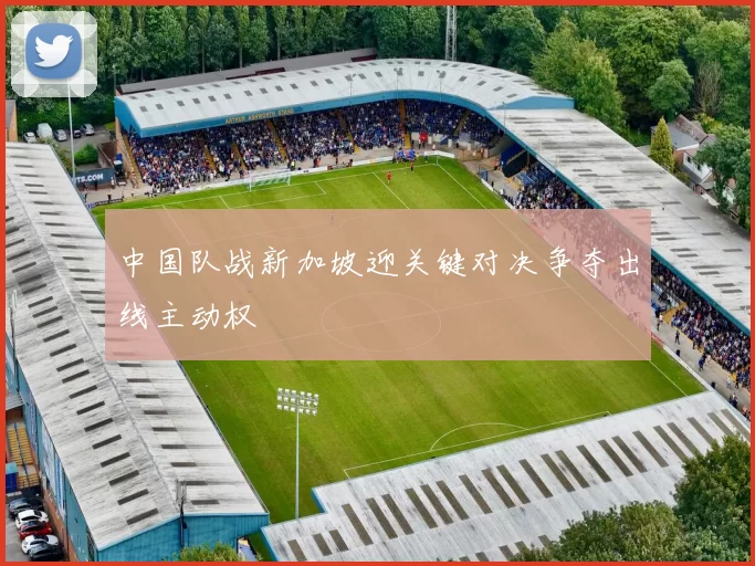 中国队战新加坡迎关键对决争夺出线主动权