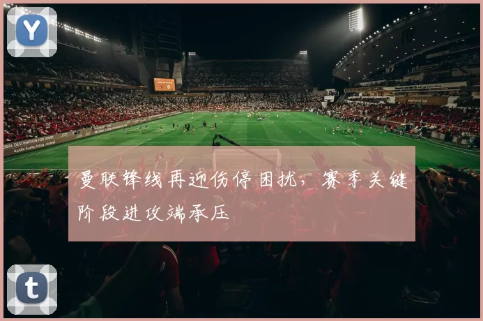 曼联锋线再迎伤停困扰，赛季关键阶段进攻端承压