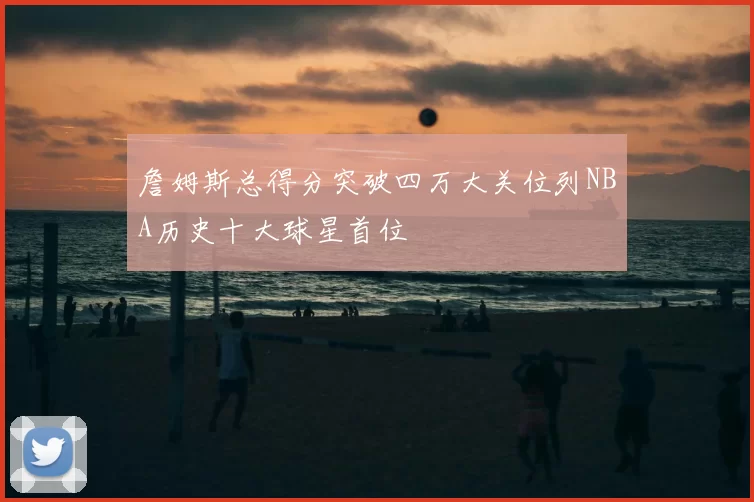 詹姆斯总得分突破四万大关位列NBA历史十大球星首位