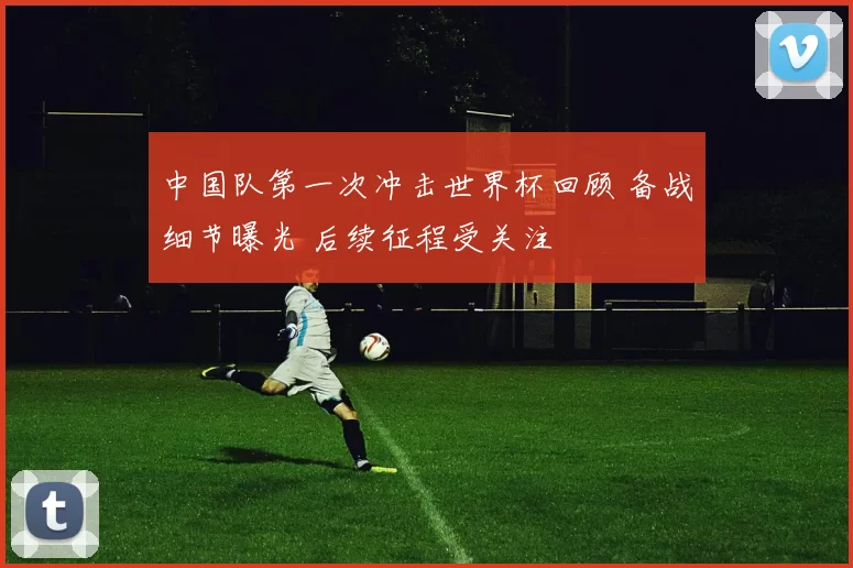 中国队第一次冲击世界杯回顾 备战细节曝光 后续征程受关注