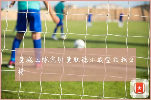 曼城三球完胜曼联德比战登顶积分榜