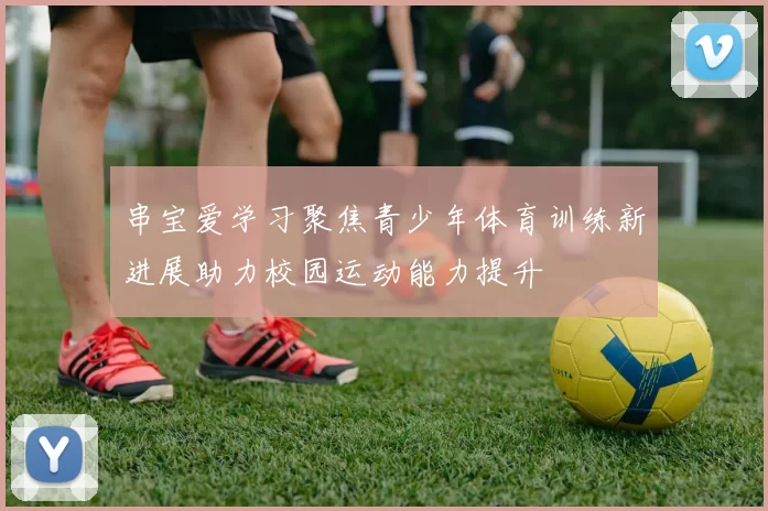 串宝爱学习聚焦青少年体育训练新进展助力校园运动能力提升