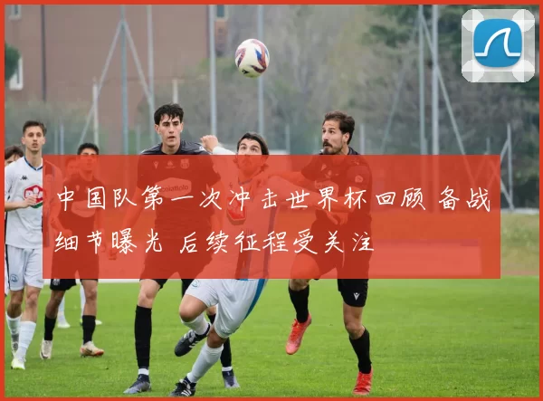 中国队第一次冲击世界杯回顾 备战细节曝光 后续征程受关注