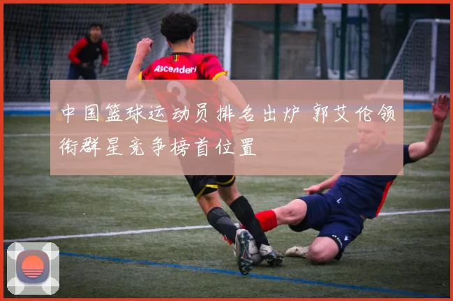 中国篮球运动员排名出炉 郭艾伦领衔群星竞争榜首位置