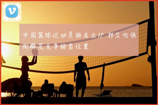 中国篮球运动员排名出炉 郭艾伦领衔群星竞争榜首位置