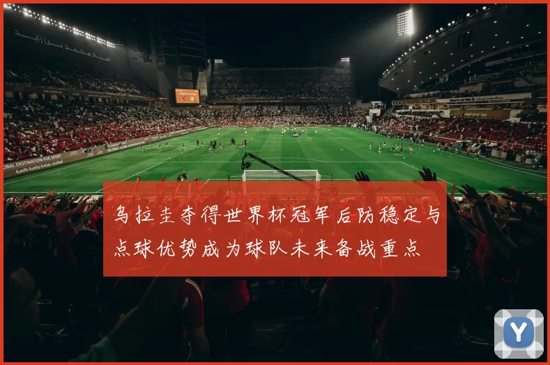 乌拉圭夺得世界杯冠军后防稳定与点球优势成为球队未来备战重点
