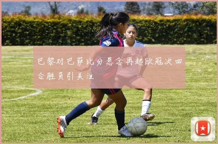 巴黎对巴萨比分悬念再起欧冠次回合胜负引关注