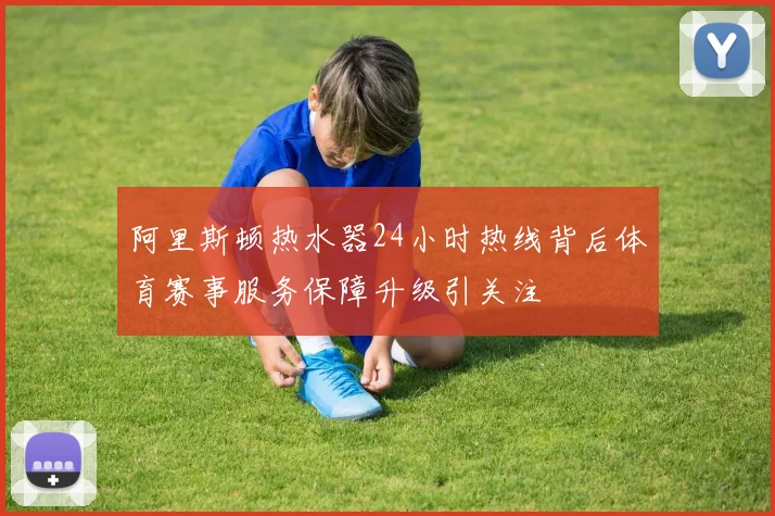 阿里斯顿热水器24小时热线背后体育赛事服务保障升级引关注